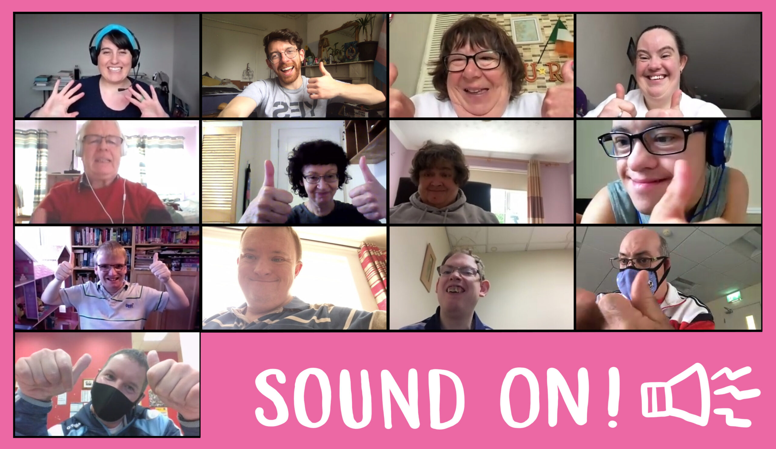 A large Zoom photograph of all the Sound On! Artists who worked together on the project on a bright pink background. There are 13 people in the zoom photograph each in an individual rectangular box in a grid of 4x4x4x1. In the bottom right hand corner of the image and grid are the words “Sound On!” and a audio-speaker icon in white. In the top left hand corner of the zoom photograph is a white woman in her thirties wearing a bright blue hairband. She has black hair with a fringe. She is smiling. She is wearing black headphones with attached microphone and a navy dress. She is waving with both her hands. She is sitting down in a room with white walls. There is a table with books on it in the background. To the right is a photograph of a white man in his thirties. He has brown hair and a bead. He is wearing glasses, a grey t-shirt with YES printed on the front. He is wearing black headphones. He is holding his left arm and hand in a thumbs up pose. He is sitting down in a room with cream coloured walls, and there is white marbled fireplace with a large mirror on it and plant behind him. To the right of this is a photograph of a white woman in her fifties. She has short brown hair and is wearing black framed glasses. She is smiling, and has both arms and hands in a thumbs up pose. Behind her there is small Irish flag and a undistinguishable picture hanging on the wall. To the right of this is a photograph of a woman in her thirties. She has brown hair and is smiling. She has her hands in a thumbs up pose. She is sitting down in a white walled room. There are undistinguishable pictures on the wall in the background. Underneath this photograph, is a photograph of a white man in his twenties. He is wearing silver and blue headphones, and black framed glasses. He is wearing a teal green vest top and has his left hand in a thumbs up pose close to the camera. To the left of this photograph, is a photograph of a white woman in her fifties. She has short brown hair, and is wearing a grey hoody. She is sitting down and smiling. She is in a pink walled room, and there is a window in the background. To the left of this photograph is a photograph of a white woman in her forties. She has short black curly hair. She has both her hands in a thumbs up pose, and is sitting in a white walled room. There is a brown shelf above her head. To the left of this photograph is a photograph of a white man in his fifties. He has white hair and is wearing white headphones, a red jumper and he is smiling. He is sitting in a pink room and there are two windows in the background. Underneath this photograph is a photograph of a white man in his twenties. He has blonde hair. He is wearing black framed glasses, and a white and black stripped t-shirt. He is smiling, and has both his hands in a thumbs up pose. In the back ground there is a large shelving unit with lots of books on it, and there is a window to his left. To the right of this photograph is a man in his thirties. He is smiling, and is wearing a green and cream stripped t-shirt. There is a window in the background. To the right of this photograph is a white man in his thirties with short brown hair. He is wearing glasses and a Dublin football jersey. He is sitting down in cream coloured room. There is an undistinguishable picture hanging on the wall in the background. To the right of this picture is a white man in his forties. He has dark hair and is wearing glasses. He is wearing a blue facemask, and a white, red and black stripped t-shirt. He is sitting down and his left hand is in a thumbs up pose. Underneath this and the previous two other photographs are the words Sound On! with a speaker icon. To the left of these words there is a photograph of a white man in his thirties. He has dark hair. He is wearing a blue and navy Dublin football jersey, and a black facemask. He has both his hands in a thumbs up pose. He is sitting down, and the room has red walls. There are undistinguishable pictures on the wall in the background.